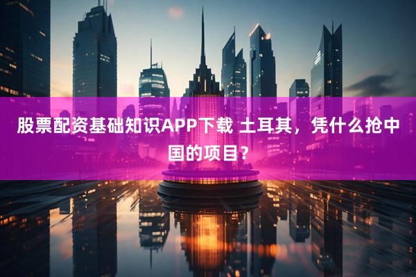 股票配资基础知识APP下载 土耳其，凭什么抢中国的项目？
