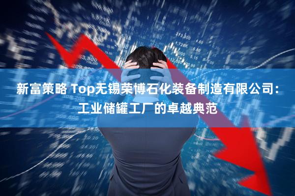 新富策略 Top无锡荣博石化装备制造有限公司:工业储罐工厂的卓越典范