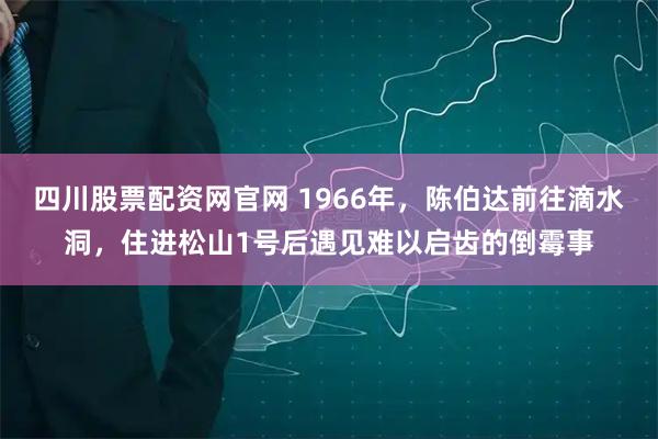 四川股票配资网官网 1966年，陈伯达前往滴水洞，住进松山1号后遇见难以启齿的倒霉事