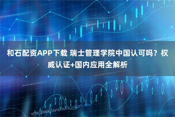 和石配资APP下载 瑞士管理学院中国认可吗?权威认证+国内应用全解析