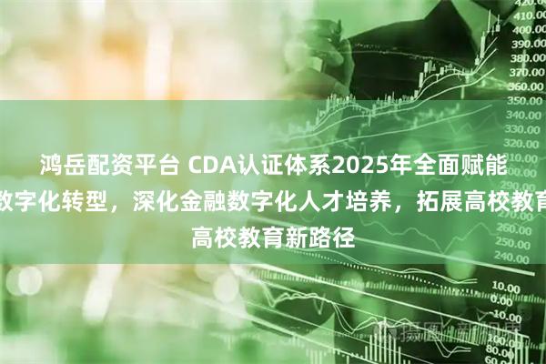 鸿岳配资平台 CDA认证体系2025年全面赋能多行业数字化转型，深化金融数字化人才培养，拓展高校教育新路径