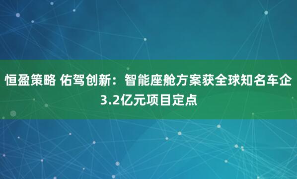 恒盈策略 佑驾创新：智能座舱方案获全球知名车企3.2亿元项目定点