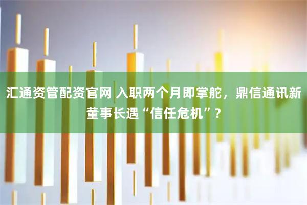 汇通资管配资官网 入职两个月即掌舵，鼎信通讯新董事长遇“信任危机”？