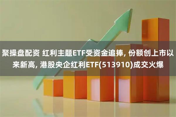 聚操盘配资 红利主题ETF受资金追捧, 份额创上市以来新高, 港股央企红利ETF(513910)成交火爆