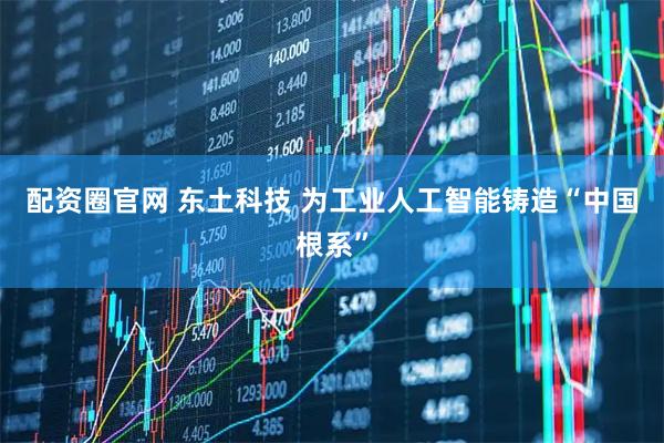 配资圈官网 东土科技 为工业人工智能铸造“中国根系”