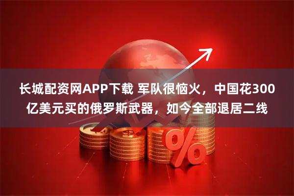 长城配资网APP下载 军队很恼火,中国花300亿美元买的俄罗斯武器,如今全部退居二线