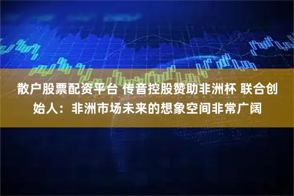 散户股票配资平台 传音控股赞助非洲杯 联合创始人：非洲市场未来的想象空间非常广阔