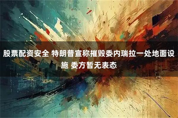 股票配资安全 特朗普宣称摧毁委内瑞拉一处地面设施 委方暂无表态