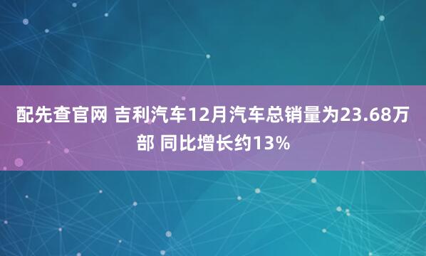 配先查官网 吉利汽车12月汽车总销量为23.68万部 同比增长约13%