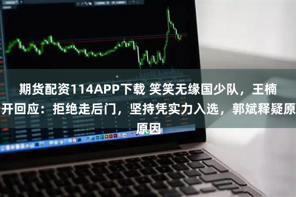期货配资114APP下载 笑笑无缘国少队，王楠公开回应：拒绝走后门，坚持凭实力入选，郭斌释疑原因