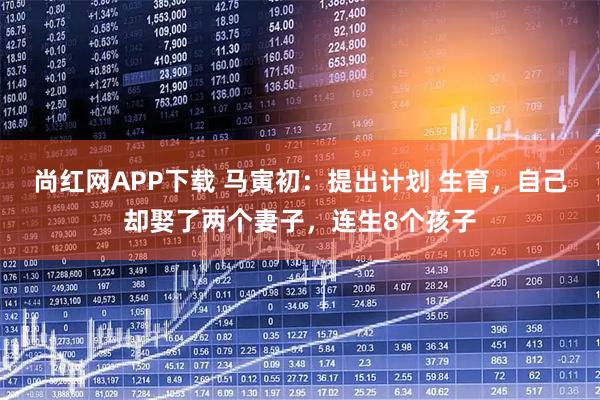 尚红网APP下载 马寅初：提出计划 生育，自己却娶了两个妻子，连生8个孩子