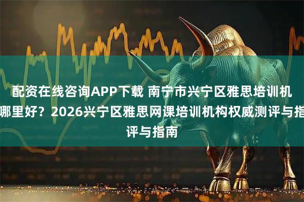 配资在线咨询APP下载 南宁市兴宁区雅思培训机构哪里好？2026兴宁区雅思网课培训机构权威测评与指南