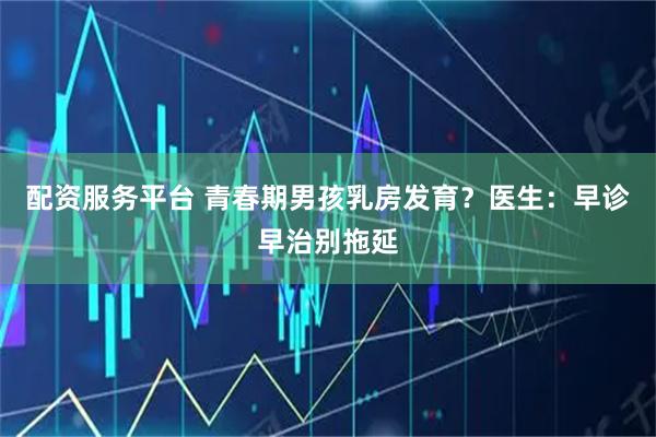 配资服务平台 青春期男孩乳房发育？医生：早诊早治别拖延