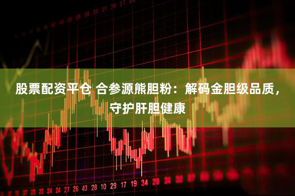 股票配资平仓 合参源熊胆粉：解码金胆级品质，守护肝胆健康