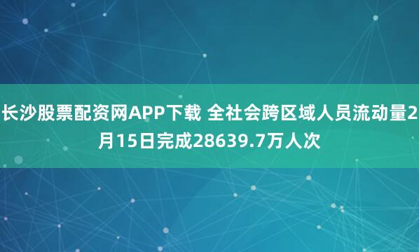 长沙股票配资网APP下载 全社会跨区域人员流动量2月15日完成28639.7万人次
