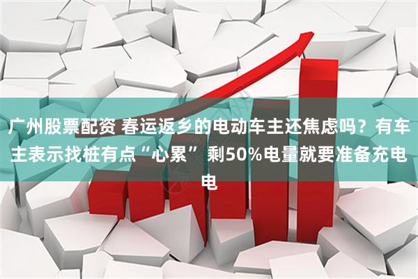 广州股票配资 春运返乡的电动车主还焦虑吗?有车主表示找桩有点“心累” 剩50%电量就要准备充电