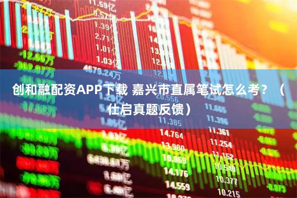 创和融配资APP下载 嘉兴市直属笔试怎么考？（仕启真题反馈）
