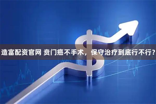 造富配资官网 贲门癌不手术，保守治疗到底行不行？