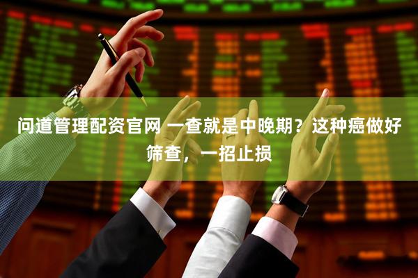 问道管理配资官网 一查就是中晚期？这种癌做好筛查，一招止损